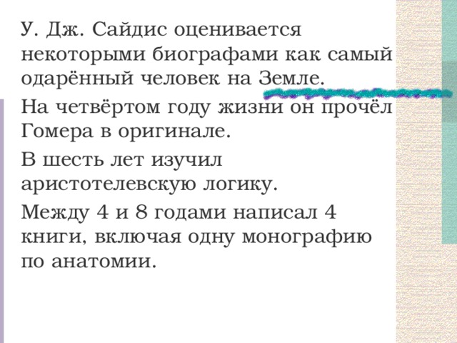 У. Дж. Сайдис оценивается некоторыми биографами как самый одарённый человек на Земле. На четвёртом году жизни он прочёл Гомера в оригинале. В шесть лет изучил аристотелевскую логику. Между 4 и 8 годами написал 4 книги, включая одну монографию по анатомии. 
