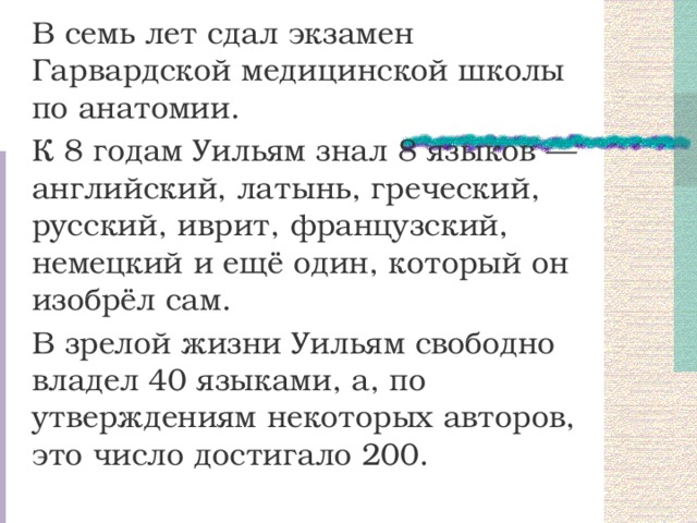 В семь лет сдал экзамен Гарвардской медицинской школы по анатомии. К 8 годам Уильям знал 8 языков — английский, латынь, греческий, русский, иврит, французский, немецкий и ещё один, который он изобрёл сам. В зрелой жизни Уильям свободно владел 40 языками, а, по утверждениям некоторых авторов, это число достигало 200. 