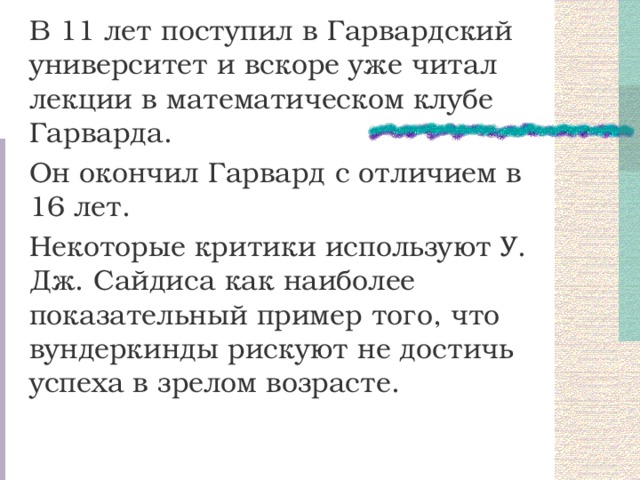 В 11 лет поступил в Гарвардский университет и вскоре уже читал лекции в математическом клубе Гарварда. Он окончил Гарвард с отличием в 16 лет. Некоторые критики используют У. Дж. Сайдиса как наиболее показательный пример того, что вундеркинды рискуют не достичь успеха в зрелом возрасте. 