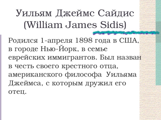 Уильям Джеймс Сайдис  (William James Sidis) Родился 1-апреля 1898 года в США, в городе Нью-Йорк, в семье еврейских иммигрантов. Был назван в честь своего крестного отца, американского философа Уильяма Джеймса, с которым дружил его отец. 