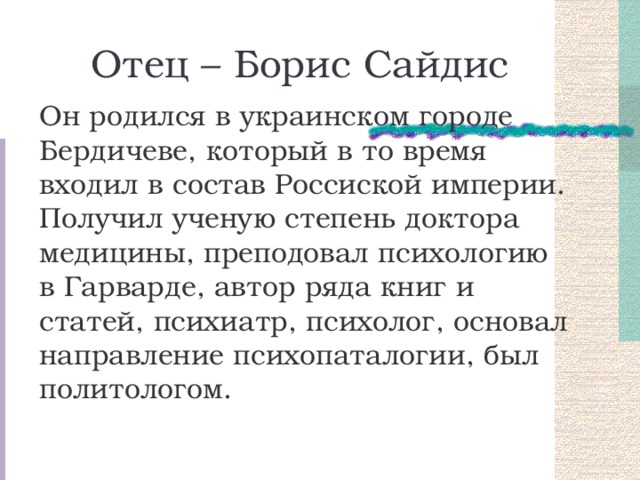 Отец – Борис Сайдис Он родился в украинском городе Бердичеве, который в то время входил в состав Россиской империи. Получил ученую степень доктора медицины, преподовал психологию в Гарварде, автор ряда книг и статей, психиатр, психолог, основал направление психопаталогии, был политологом. 