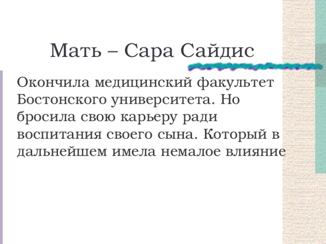 Мать – Сара Сайдис Окончила медицинский факультет Бостонского университета. Но бросила свою карьеру ради воспитания своего сына. Который в дальнейшем имела немалое влияние 