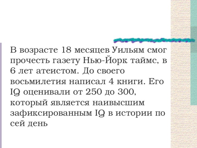 В возрасте 18 месяцев Уильям смог прочесть газету Нью-Йорк таймс, в 6 лет атеистом. До своего восьмилетия написал 4 книги. Его IQ оценивали от 250 до 300, который является наивысшим зафиксированным IQ в истории по сей день 