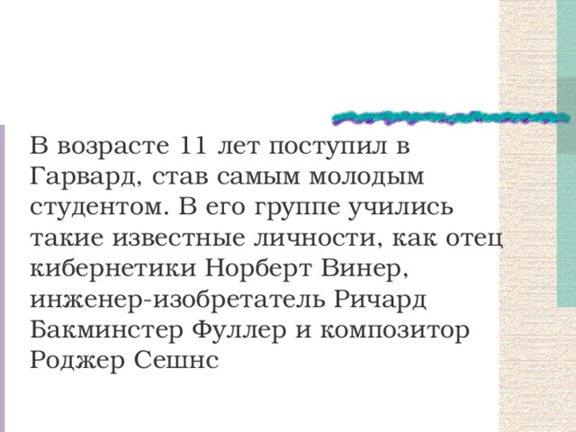 В возрасте 11 лет поступил в Гарвард, став самым молодым студентом. В его группе учились такие известные личности, как отец кибернетики Норберт Винер, инженер-изобретатель Ричард Бакминстер Фуллер и композитор Роджер Сешнс 