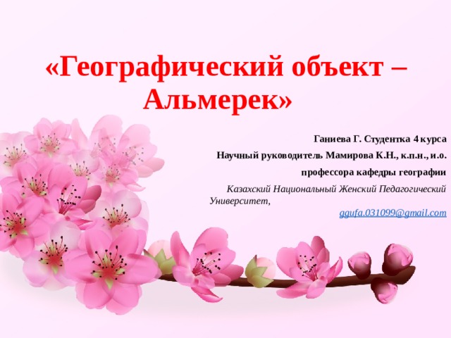 «Географический объект – Альмерек» Ганиева Г. Студентка 4 курса Научный руководитель Мамирова К.Н., к.п.н., и.о. профессора кафедры географии  Казахский Национальный Женский Педагогический Университет, ggufa.031099@gmail.com 