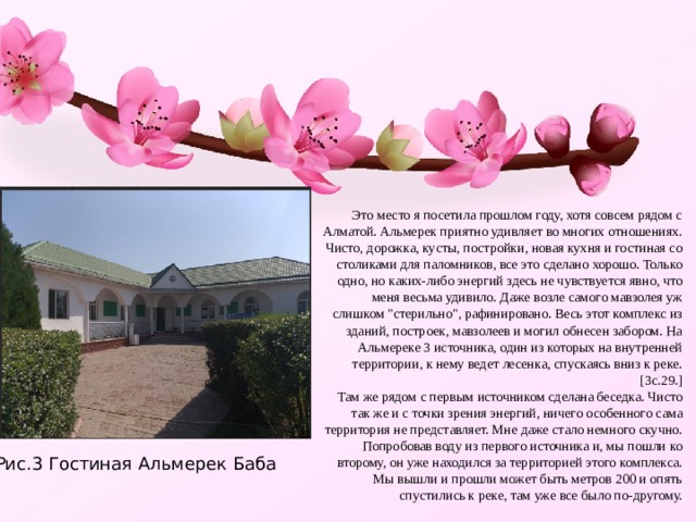 Это место я посетила прошлом году, хотя совсем рядом с Алматой. Альмерек приятно удивляет во многих отношениях. Чисто, дорожка, кусты, постройки, новая кухня и гостиная со столиками для паломников, все это сделано хорошо. Только одно, но каких-либо энергий здесь не чувствуется явно, что меня весьма удивило. Даже возле самого мавзолея уж слишком 