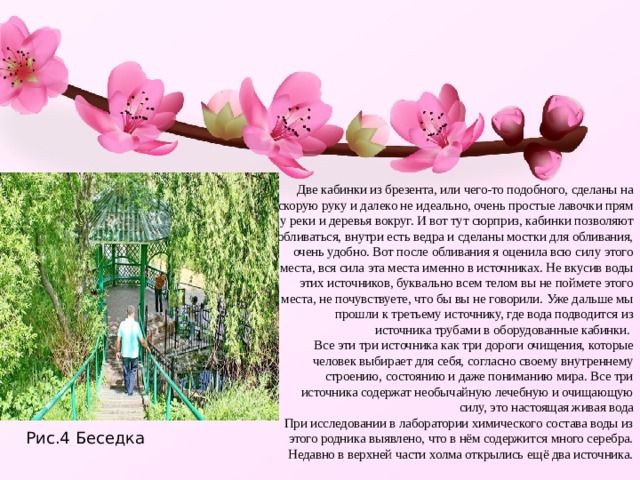Две кабинки из брезента, или чего-то подобного, сделаны на скорую руку и далеко не идеально, очень простые лавочки прям у реки и деревья вокруг. И вот тут сюрприз, кабинки позволяют обливаться, внутри есть ведра и сделаны мостки для обливания, очень удобно. Вот после обливания я оценила всю силу этого места, вся сила эта места именно в источниках. Не вкусив воды этих источников, буквально всем телом вы не поймете этого места, не почувствуете, что бы вы не говорили. Уже дальше мы прошли к третьему источнику, где вода подводится из источника трубами в оборудованные кабинки.  Все эти три источника как три дороги очищения, которые человек выбирает для себя, согласно своему внутреннему строению, состоянию и даже пониманию мира. Все три источника содержат необычайную лечебную и очищающую силу, это настоящая живая вода  При исследовании в лаборатории химического состава воды из этого родника выявлено, что в нём содержится много серебра. Недавно в верхней части холма открылись ещё два источника.   Рис.4 Беседка 