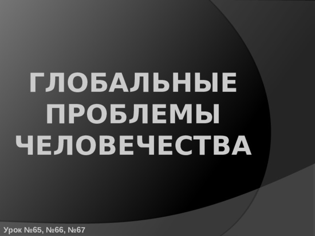 ГЛОБАЛЬНЫЕ ПРОБЛЕМЫ ЧЕЛОВЕЧЕСТВА Урок №65, №66, №67 
