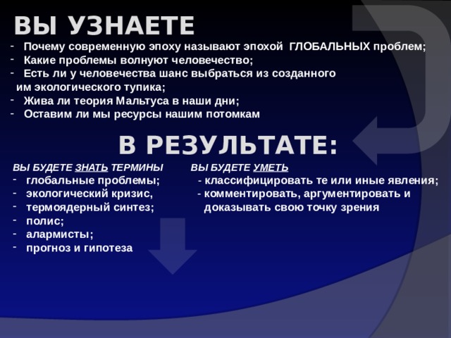 Вы узнаете  Почему современную эпоху называют эпохой ГЛОБАЛЬНЫХ проблем;  Какие проблемы волнуют человечество;  Есть ли у человечества шанс выбраться из созданного  им экологического тупика;  Жива ли теория Мальтуса в наши дни;  Оставим ли мы ресурсы нашим потомкам В результате: ВЫ БУДЕТЕ ЗНАТЬ ТЕРМИНЫ ВЫ БУДЕТЕ УМЕТЬ  глобальные проблемы; - классифицировать те или иные явления;  экологический кризис, - комментировать, аргументировать и  термоядерный синтез; доказывать свою точку зрения  полис;  алармисты;  прогноз и гипотеза 