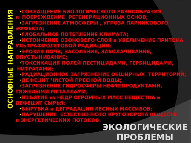 ОСНОВНЫЕ НАПРАВЛЕНИЯ СОКРАЩЕНИЕ БИОЛОГИЧЕСКОГО РАЗНООБРАЗИЯ и ПОВРЕЖДЕНИЕ РЕГЕНЕРАЦИОННЫХ ОСНОВ; ЗАГРЯЗНЕНИЕ АТМОСФЕРЫ , УГРОЗА ПАРНИКОВОГО ЭФФЕКТА; ГЛОБАЛЬНОЕ ПОТЕПЛЕНИЕ КЛИМАТА; ИСТОНЧЕНИЕ ОЗОНОВОГО СЛОЯ и УВЕЛИЧЕНИЕ ПРИТОКА УЛЬТРАФИОЛЕТОВОЙ РАДИАЦИИ; ЭРОЗИЯ ПОЧВ, ЗАСОЛЕНИЕ, ЗАБОЛАЧИВАНИЕ, ОПУСТЫНИВАНИЕ; ТОКСИКАЦИЯ ПОЛЕЙ ПЕСТИЦИДАМИ, ГЕРБИЦИДАМИ,  НИТРАТАМИ; РАДИАЦИОННОЕ ЗАГРЯЗНЕНИЕ ОБШИРНЫХ ТЕРРИТОРИЙ; ДЕФЕЦИТ ЧИСТОЙ ПРЕСНОЙ ВОДЫ; ЗАГРЯЗНЕНИЕ ГИДРОСФЕРЫ НЕФТЕПРОДУКТАМИ, ТЯЖЕЛЫМИ МЕТАЛЛАМИ; ИЗЪЯТИЕ из НЕДР ОГРОМНЫХ МАСС ВЕЩЕСТВА и ДЕФЕЦИТ СЫРЬЯ; ВЫРУБКА и ДЕГРАДАЦИЯ ЛЕСНЫХ МАССИВОВ; НАРУШЕНИЕ ЕСТЕСТВЕННОГО КРУГОВОРОТА ВЕЩЕСТВ и ЭНЕРГЕТИЧЕСКИХ ПОТОКОВ ЭКОЛОГИЧЕСКИЕ ПРОБЛЕМЫ 