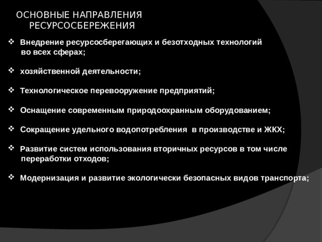 ОСНОВНЫЕ НАПРАВЛЕНИЯ  РЕСУРСОСБЕРЕЖЕНИЯ Внедрение ресурсосберегающих и безотходных технологий  во всех сферах;  хозяйственной деятельности;  Технологическое перевооружение предприятий;  Оснащение современным природоохранным оборудованием;  Сокращение удельного водопотребления в производстве и ЖКХ;  Развитие систем использования вторичных ресурсов в том числе  переработки отходов;  Модернизация и развитие экологически безопасных видов транспорта; 
