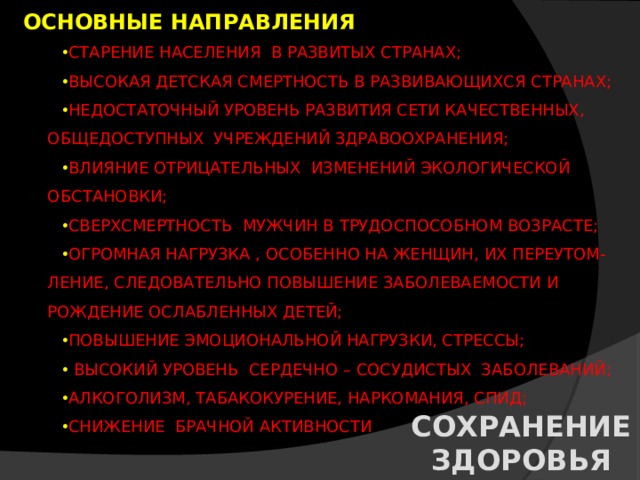 ОСНОВНЫЕ НАПРАВЛЕНИЯ СТАРЕНИЕ НАСЕЛЕНИЯ В РАЗВИТЫХ СТРАНАХ; ВЫСОКАЯ ДЕТСКАЯ СМЕРТНОСТЬ В РАЗВИВАЮЩИХСЯ СТРАНАХ; НЕДОСТАТОЧНЫЙ УРОВЕНЬ РАЗВИТИЯ СЕТИ КАЧЕСТВЕННЫХ, ОБЩЕДОСТУПНЫХ УЧРЕЖДЕНИЙ ЗДРАВООХРАНЕНИЯ; ВЛИЯНИЕ ОТРИЦАТЕЛЬНЫХ ИЗМЕНЕНИЙ ЭКОЛОГИЧЕСКОЙ ОБСТАНОВКИ; СВЕРХСМЕРТНОСТЬ МУЖЧИН В ТРУДОСПОСОБНОМ ВОЗРАСТЕ; ОГРОМНАЯ НАГРУЗКА , ОСОБЕННО НА ЖЕНЩИН, ИХ ПЕРЕУТОМ- ЛЕНИЕ, СЛЕДОВАТЕЛЬНО ПОВЫШЕНИЕ ЗАБОЛЕВАЕМОСТИ И РОЖДЕНИЕ ОСЛАБЛЕННЫХ ДЕТЕЙ; ПОВЫШЕНИЕ ЭМОЦИОНАЛЬНОЙ НАГРУЗКИ, СТРЕССЫ;  ВЫСОКИЙ УРОВЕНЬ СЕРДЕЧНО – СОСУДИСТЫХ ЗАБОЛЕВАНИЙ; АЛКОГОЛИЗМ, ТАБАКОКУРЕНИЕ, НАРКОМАНИЯ, СПИД; СНИЖЕНИЕ БРАЧНОЙ АКТИВНОСТИ СОХРАНЕНИЕ ЗДОРОВЬЯ 