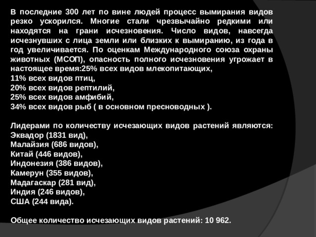 В последние 300 лет по вине людей процесс вымирания видов резко ускорился. Многие стали чрезвычайно редкими или находятся на грани исчезновения. Число видов, навсегда исчезнувших с лица земли или близких к вымиранию, из года в год увеличивается. По оценкам Международного союза охраны животных (МСОП), опасность полного исчезновения угрожает в настоящее время:25% всех видов млекопитающих, 11% всех видов птиц, 20% всех видов рептилий, 25% всех видов амфибий, 34% всех видов рыб ( в основном пресноводных ).  Лидерами по количеству исчезающих видов растений являются: Эквадор (1831 вид), Малайзия (686 видов), Китай (446 видов), Индонезия (386 видов), Камерун (355 видов), Мадагаскар (281 вид), Индия (246 видов), США (244 вида).  Общее количество исчезающих видов растений: 10 962.  