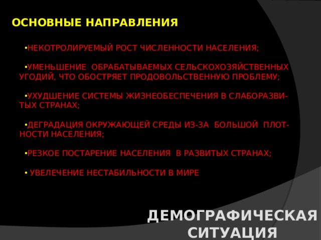 ОСНОВНЫЕ НАПРАВЛЕНИЯ НЕКОТРОЛИРУЕМЫЙ РОСТ ЧИСЛЕННОСТИ НАСЕЛЕНИЯ; УМЕНЬШЕНИЕ ОБРАБАТЫВАЕМЫХ СЕЛЬСКОХОЗЯЙСТВЕННЫХ  УГОДИЙ, ЧТО ОБОСТРЯЕТ ПРОДОВОЛЬСТВЕННУЮ ПРОБЛЕМУ; УХУДШЕНИЕ СИСТЕМЫ ЖИЗНЕОБЕСПЕЧЕНИЯ В СЛАБОРАЗВИ-  ТЫХ СТРАНАХ; ДЕГРАДАЦИЯ ОКРУЖАЮЩЕЙ СРЕДЫ ИЗ-ЗА БОЛЬШОЙ ПЛОТ-  НОСТИ НАСЕЛЕНИЯ; РЕЗКОЕ ПОСТАРЕНИЕ НАСЕЛЕНИЯ В РАЗВИТЫХ СТРАНАХ;  УВЕЛЕЧЕНИЕ НЕСТАБИЛЬНОСТИ В МИРЕ ДЕМОГРАФИЧЕСКАЯ СИТУАЦИЯ 