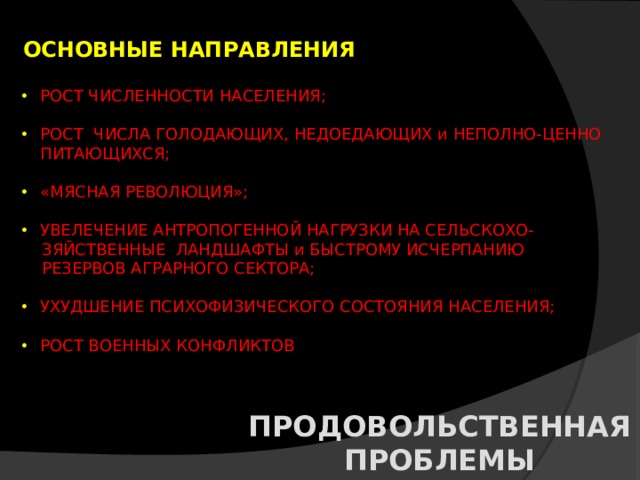 ОСНОВНЫЕ НАПРАВЛЕНИЯ РОСТ ЧИСЛЕННОСТИ НАСЕЛЕНИЯ; РОСТ ЧИСЛА ГОЛОДАЮЩИХ, НЕДОЕДАЮЩИХ и НЕПОЛНО-ЦЕННО ПИТАЮЩИХСЯ; «МЯСНАЯ РЕВОЛЮЦИЯ»; УВЕЛЕЧЕНИЕ АНТРОПОГЕННОЙ НАГРУЗКИ НА СЕЛЬСКОХО-  ЗЯЙСТВЕННЫЕ ЛАНДШАФТЫ и БЫСТРОМУ ИСЧЕРПАНИЮ  РЕЗЕРВОВ АГРАРНОГО СЕКТОРА; УХУДШЕНИЕ ПСИХОФИЗИЧЕСКОГО СОСТОЯНИЯ НАСЕЛЕНИЯ; РОСТ ВОЕННЫХ КОНФЛИКТОВ ПРОДОВОЛЬСТВЕННАЯ ПРОБЛЕМЫ 