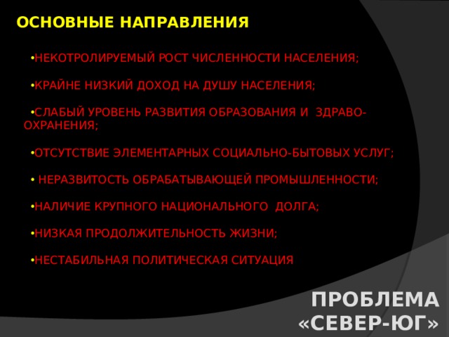 ОСНОВНЫЕ НАПРАВЛЕНИЯ НЕКОТРОЛИРУЕМЫЙ РОСТ ЧИСЛЕННОСТИ НАСЕЛЕНИЯ; КРАЙНЕ НИЗКИЙ ДОХОД НА ДУШУ НАСЕЛЕНИЯ; СЛАБЫЙ УРОВЕНЬ РАЗВИТИЯ ОБРАЗОВАНИЯ И ЗДРАВО-  ОХРАНЕНИЯ; ОТСУТСТВИЕ ЭЛЕМЕНТАРНЫХ СОЦИАЛЬНО-БЫТОВЫХ УСЛУГ;  НЕРАЗВИТОСТЬ ОБРАБАТЫВАЮЩЕЙ ПРОМЫШЛЕННОСТИ; НАЛИЧИЕ КРУПНОГО НАЦИОНАЛЬНОГО ДОЛГА; НИЗКАЯ ПРОДОЛЖИТЕЛЬНОСТЬ ЖИЗНИ; НЕСТАБИЛЬНАЯ ПОЛИТИЧЕСКАЯ СИТУАЦИЯ  ПРОБЛЕМА «СЕВЕР-ЮГ» 