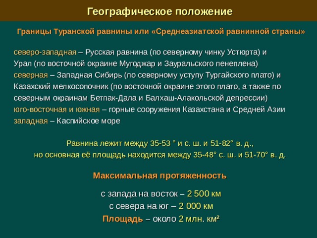  Географическое положение Границы  Туранской равнины или «Среднеазиатской равнинной страны» северо-западная –  Русская равнина (по северному чинку Устюрта) и Урал (по восточной окраине Мугоджар и Зауральского пенеплена) северная –  Западная Сибирь (по северному уступу Тургайского плато) и Казахский мелкосопочник (по восточной окраине этого плато, а также по северным окраинам Бетпак-Дала и Балхаш-Алакольской депрессии) юго-восточная и южная – горные сооружения Казахстана и Средней Азии западная – Каспийское море Равнина лежит между 35-53 ° и с. ш. и 51-82° в. д., но основная её площадь находится между 35-48° с. ш. и 51-70° в. д.  Максимальная протяженность  с запада на восток –  2 500  км с севера на юг –  2 000  км Площадь  – около 2 млн . км 2  