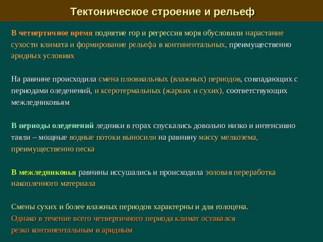  Тектоническое строение и рельеф В четвертичное время  поднятие гор и регрессия моря обусловили  нарастание сухости климата  и  формирование рельефа  в континентальных, преимущественно аридных условиях На равнине происходила смена плювиальных (влажных) периодов , совпадающих с периодами оледенений, и ксеротермальных (жарких и сухих), соответствующих межледниковьям В периоды оледенений ледники в горах спускались довольно низко и интенсивно таяли – мощные водные потоки выносили на равнину массу мелкозема, преимущественно песка В межледниковья равнины иссушались и происходила эоловая переработка накопленного материала Смены сухих и более влажных периодов характерны и для голоцена.  Однако в течение всего четвертичного периода климат оставался резко континентальным и аридным 