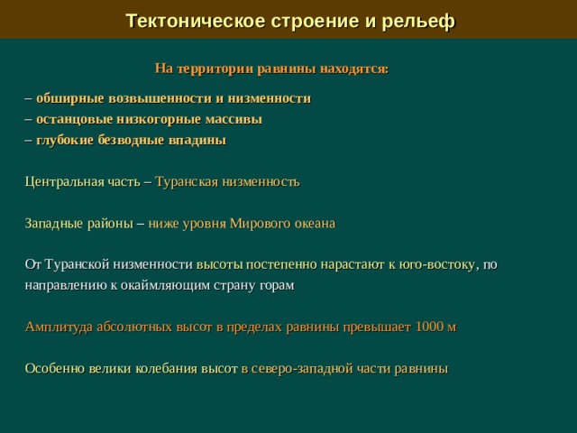  Тектоническое строение и рельеф На территории равнины находятся:  –  обширные возвышенности и низменности  –  останцовые низкогорные массивы –  глубокие безводные впадины  Центральная часть – Туранская низменность Западные районы – ниже уровня Мирового океана От Туранской низменности высоты постепенно нарастают к юго-востоку , по направлению к окаймляющим страну горам Амплитуда абсолютных высот в пределах равнины превышает 1000 м Особенно велики колебания высот в северо-западной части равнины 