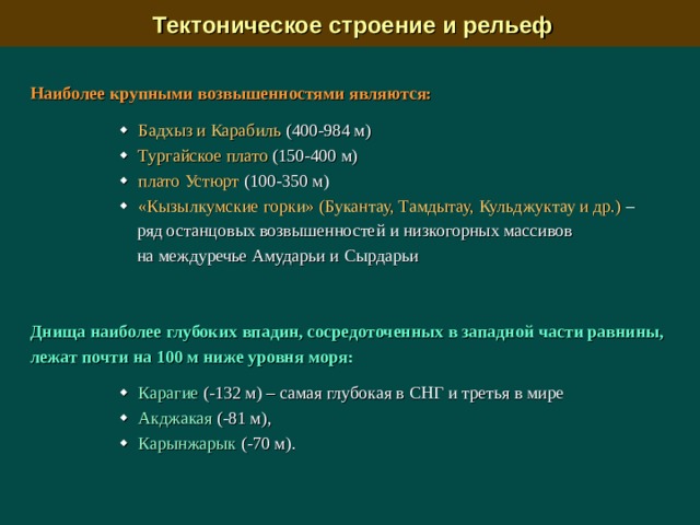  Тектоническое строение и рельеф Наиболее крупными возвышенностями являются:     Бадхыз и Карабиль (400-984 м)    Тургайское плато (150-400 м)    плато Устюрт (100-350 м)    «Кызылкумские горки» (Букантау, Тамдытау, Кульджуктау и др.) –  ряд останцовых возвышенностей и низкогорных массивов  на междуречье Амударьи и Сырдарьи Днища наиболее глубоких впадин, сосредоточенных в западной части равнины, лежат почти на 100 м ниже уровня моря:     Карагие (-132 м) – самая глубокая в СНГ и третья в мире    Акджакая (-81 м),    Карынжарык (-70 м). 