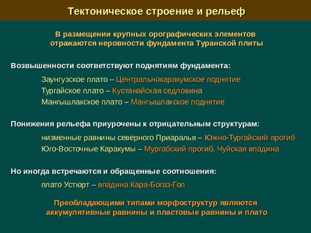  Тектоническое строение и рельеф В размещении крупных орографических элементов отражаются неровности фундамента Туранской плиты  Возвышенности соответствуют поднятиям фундамента:   Заунгузское плато – Центральнокаракумское поднятие  Тургайское плато –  Кустанайская седловина   Мангышлакское плато – Мангышлакское поднятие Понижения рельефа приурочены к отрицательным структурам:   низменные равнины северного Приаралья – Южно-Тургайский прогиб  Юго-Восточные Каракумы – Мургабский прогиб, Чуйская впадина Но иногда встречаются и обращенные соотношения:   плато Устюрт –  впадина Кара-Богаз-Гол Преобладающими типами морфоструктур являются аккумулятивные равнины и пластовые равнины и плато  