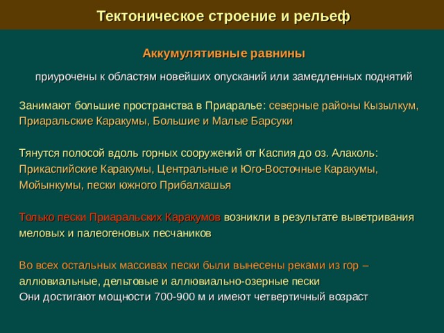  Тектоническое строение и рельеф Аккумулятивные равнины  приурочены к областям новейших опусканий или замедленных поднятий Занимают большие пространства в Приаралье:  северные районы Кызылкум, Приаральские Каракумы, Большие и Малые Барсуки Тянутся полосой вдоль горных сооружений от Каспия до оз. Алаколь: Прикаспийские Каракумы, Центральные и Юго-Восточные Каракумы, Мойынкумы, пески южного Прибалхашья Только пески Приаральских Каракумов возникли в результате выветривания меловых и палеогеновых песчаников Во всех остальных массивах пески были вынесены реками из гор  – аллювиальные, дельтовые и аллювиально-озерные пески  Они достигают мощности 700-900 м и имеют четвертичный возраст 