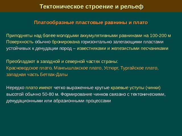  Тектоническое строение и рельеф Платообразные пластовые равнины и плато  Приподняты над более молодыми аккумулятивными равнинами на 100-200 м  Поверхность обычно бронирована горизонтально залегающими пластами устойчивых к денудации пород – известняками и железистыми песчаниками  Преобладают в западной и северной частях страны: Красноводское плато, Мангышлакское плато, Устюрт, Тургайское плато, западная часть Бетпак-Далы Нередко плато имеют четко выраженные крутые краевые уступы (чинки) высотой обычно 50-80 м. Формирование чинков связано с тектоническими, денудационными или абразионными процессами 