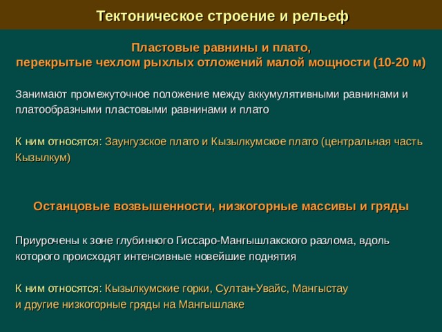  Тектоническое строение и рельеф Пластовые равнины и плато, перекрытые чехлом рыхлых отложений малой мощности (10-20 м)   Занимают промежуточное положение между аккумулятивными равнинами и  платообразными пластовыми равнинами и плато К ним относятся:  Заунгузское плато и Кызылкумское плато (центральная часть Кызылкум) Останцовые возвышенности, низкогорные массивы и гряды  Приурочены к зоне глубинного Гиссаро-Мангышлакского разлома, вдоль которого происходят интенсивные новейшие поднятия К ним относятся:  Кызылкумские горки, Султан-Увайс, Мангыстау и другие низкогорные гряды на Мангышлаке 