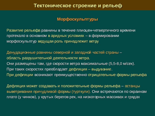  Тектоническое строение и рельеф Морфоскульптуры  Развитие рельефа равнины в течение плиоцен-четвертичного времени протекало в основном в аридных условиях –  в формировании морфоскульптур ведущая роль принадлежит ветру Денудационные равнины северной и западной частей страны – область разрушительной деятельности ветра.  Они размещены там, где скорости ветра максимальные (5,5-8,0 м/сек). При таких скоростях преобладает дефляция – выдувание . При дефляции возникают преимущественно отрицательные формы рельефа Дефляция может создавать и положительные формы рельефа – останцы выветривания причудливой формы (турткули). Они встречаются по окраинам плато (у чинков), у крутых берегов рек, на низкогорных массивах и грядах 
