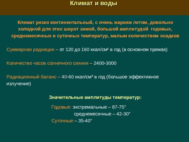  Климат и воды  Климат резко континентальный, с очень жарким летом, довольно холодной для этих широт зимой, большой амплитудой годовых, среднемесячных и суточных температур, малым количеством осадков Суммарная радиация  –  от 120 до 160 ккал/см 2 в год (в основном прямая) Количество часов солнечного сияния  –  2400-3000 Радиационный баланс  – 40 -60 ккал/см 2 в год (большое эффективное излучение) Значительные амплитуды температур:   Годовые: экстремальные – 87-75°  среднемесячные – 42-30°  Суточные – 35-40° 