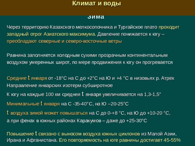  Климат и воды  Зима Через территорию Казахского мелкосопочника и Тургайское плато проходит западный отрог Азиатского максимума . Давление понижается к югу – преобладают северные и северо-восточные ветры  Равнина заполняется холодным сухими прозрачным континентальным воздухом умеренных широт, по мере продвижения к югу он прогревается Средние  t января от -18°С на С до +2°С на Ю и +4 °С в низовьях р. Атрек Направление январских изотерм субширотное К югу на каждые 100 км средняя t  января увеличивается на 1,3-1,5° Минимальные t  января на С -35-40°С, на Ю –20-25°С t  воздуха зимой может повышаться на С до 0-+8 °С, на Ю до +10-20 °С, а при фенах в южных районах Каракумов – даже до +25-30°С Повышение t  связано с выносом воздуха южных циклонов из Малой Азии, Ирана и Афганистана. Его повторяемость на юге равнины достигает 45-55%  