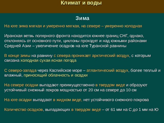  Климат и воды  Зима На юге зима мягкая и умеренно мягкая, на севере – умеренно холодная Иранская ветвь полярного фронта находится южнее границ СНГ, однако, отклоняясь от основного пути, циклоны проходят и над южными районами Средней Азии – увеличение осадков на юге Туранской равнины В конце зимы на равнину с севера  проникает арктический воздух , с которым связана холодная сухая ясная погода С северо-запада через Каспийское море – атлантический воздух , более теплый и влажный, приносящий облачность и осадки На севере осадки выпадают преимущественно в твердом виде и образуют устойчивый снежный покров мощностью от 20 см на севере до 10 см На юге осадки выпадают в жидком виде, нет устойчивого снежного покрова Количество осадков , выпадающих в твердом виде – от 61 мм на С до 1 мм на Ю 