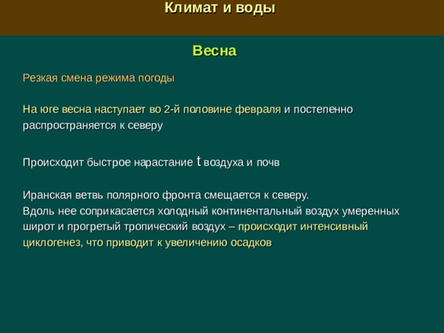 Климат и воды  Весна  Резкая смена режима погоды  На юге весна наступает во 2-й половине февраля и постепенно распространяется к северу Происходит быстрое нарастание t  воздуха и почв Иранская ветвь полярного фронта смещается к северу. Вдоль нее соприкасается холодный континентальный воздух умеренных широт и прогретый тропический воздух –  п роисходит интенсивный циклогенез, что приводит к увеличению осадков 