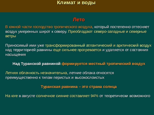  Климат и воды  Лето  В южной части господство тропического воздуха , который постепенно оттесняет воздух умеренных широт к северу. Преобладают северо-западные и северные ветры Приносимый ими уже трансформированный атлантический и арктический воздух над территорией равнины еще сильнее прогревается и удаляется от состояния насыщения Над Туранской равниной формируется местный тропический воздух  Летняя облачность незначительна , летние облака относятся преимущественно к типам перистых и высокослоистых   Туранская равнина – это страна солнца  На юге в августе солнечное сияние составляет 94% от теоретически возможного 