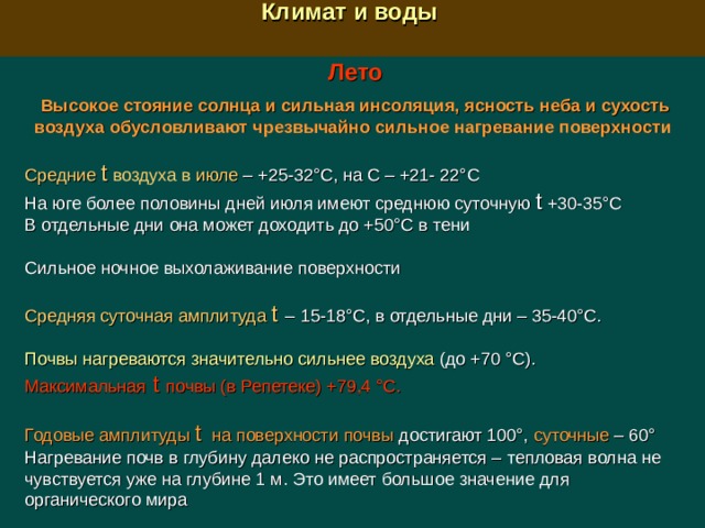  Климат и воды  Лето  Высокое стояние солнца и сильная инсоляция, ясность неба и сухость воздуха обусловливают чрезвычайно сильное нагревание поверхности  Средние t воздуха в июле –  +25-32°С, на С – +21- 22°С На юге более половины дней июля имеют среднюю суточную t  +30-35°С В отдельные дни она может доходить до +50°С в тени Сильное ночное выхолаживание поверхности Средняя суточная амплитуда t  –  15-18°С, в отдельные дни – 35-40°С. Почвы нагреваются значительно сильнее воздуха (до +70 °С). Максимальная  t  почвы (в Репетеке) +79,4 °С. Годовые амплитуды t  на поверхности почвы достигают 100°, суточные – 60° Нагревание почв в глубину далеко не распространяется –  т епловая волна не чувствуется уже на глубине 1 м. Это имеет большое значение для органического мира 