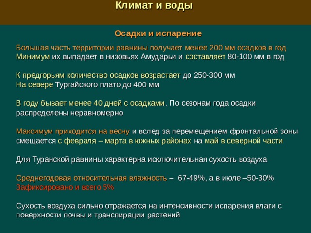  Климат и воды  Осадки и испарение  Большая часть территории равнины получает менее 200 мм осадков в год Минимум их выпадает в низовьях Амударьи и составляет 80-100 мм в год К предгорьям количество осадков возрастает до 250-300 мм На севере Тургайского плато до 400 мм В году бывает менее 40 дней с осадками . По сезонам года осадки распределены неравномерно Максимум приходится на весну и вслед за перемещением фронтальной зоны смещается с февраля – марта  в южных районах на май в северной части Для Туранской равнины характерна исключительная сухость воздуха Среднегодовая относительная влажность –  67-49%, а в июле –50-30% Зафиксировано и всего 5% Сухость воздуха сильно отражается на интенсивности испарения влаги с поверхности почвы и транспирации растений 