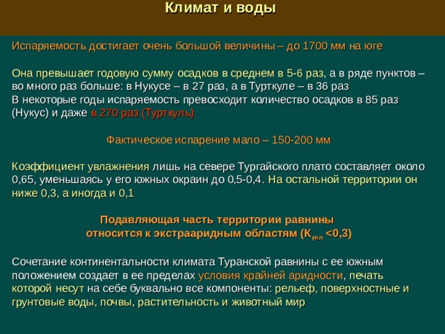  Климат и воды  Испаряемость достигает очень большой величины – до 1700 мм на юге Она превышает годовую сумму осадков в среднем в 5-6 раз , а в ряде пунктов – во много раз больше: в Нукусе – в 27 раз, а в Турткуле – в 36 раз В некоторые годы испаряемость превосходит количество осадков в 85 раз (Нукус) и даже в 270 раз (Турткуль) Фактическое испарение мало –  150-200 мм Коэффициент увлажнения лишь на севере Тургайского плато составляет около 0,65, уменьшаясь у его южных окраин до 0,5-0,4. На остальной территории он ниже 0,3, а иногда и 0,1 Подавляющая часть территории равнины относится к экстрааридным областям (К увл   Сочетание континентальности климата Туранской равнины с ее южным положением создает в ее пределах условия крайней аридности , печать которой несут на себе буквально все компоненты: рельеф, поверхностные и грунтовые воды, почвы, растительность и животный мир 