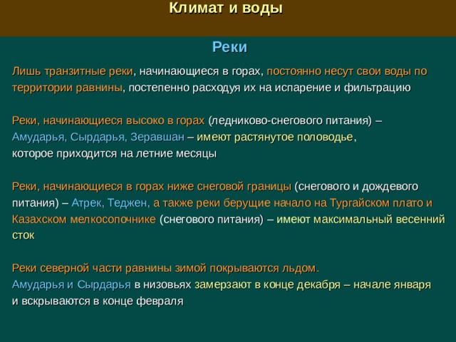  Климат и воды  Реки Лишь транзитные реки , начинающиеся в горах, постоянно несут свои воды по территории равнины , постепенно расходуя их на испарение и фильтрацию Реки, начинающиеся высоко в горах (ледниково-снегового питания)  –  Амударья, Сырдарья, Зеравшан – имеют растянутое половодье , которое приходится на летние месяцы Реки, начинающиеся  в горах ниже снеговой границы (снегового и дождевого питания)  –  Атрек, Теджен,  а также реки берущие начало на Тургайском плато и Казахском мелкосопочнике  ( снегового питания) –  имеют максимальный весенний сток Реки северной части равнины зимой покрываются льдом. Амударья и Сырдарья в низовьях замерзают в конце декабря – начале января и вскрываются в конце февраля 