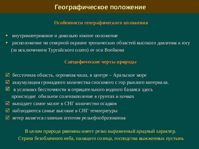  Географическое положение Особенности географического положения   внутриматериковое и довольно южное  положение    расположение на северной окраине тропических областей высокого давления  к югу (за исключением Тургайского плато) от оси Воейкова   Специфические черты природы   бессточная область, огромная чаша, в центре – Аральское море   аккумуляцмя громадного количества сносимого с гор рыхлого материала.  в условиях бессточности и отрицательного водного баланса здесь   происходит обильное соленакопление в грунтах и почвах    выпадает самое малое в СНГ количество осадков   наблюдаются самые высокие в СНГ  температуры   ветер является главным агентом рельефообразования В целом природа равнины имеет резко выраженный аридный характер. Страна безоблачного неба, палящего солнца, господства выжженных пустынь 