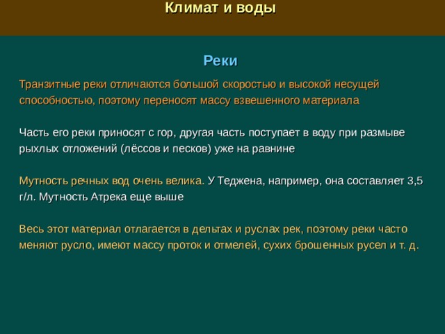  Климат и воды  Реки Транзитные реки отличаются большой скоростью и высокой несущей способностью, поэтому переносят массу взвешенного материала Часть его реки приносят с гор, другая часть поступает в воду при размыве рыхлых отложений (лёссов и песков) уже на равнине Мутность речных вод очень велика. У Теджена, например, она составляет 3,5 г/л. Мутность Атрека еще выше Весь этот материал отлагается в дельтах и руслах рек, поэтому реки часто меняют русло, имеют массу проток и отмелей, сухих брошенных русел и т. д.  