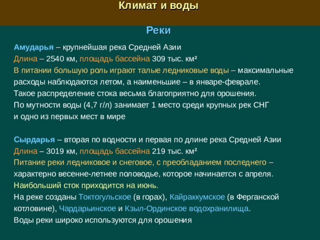  Климат и воды  Реки Амударья –  крупнейшая река Средней Азии Длина –  2540 км, площадь бассейна 309 тыс. км 2  В питании большую роль играют талые ледниковые воды  – максимальные расходы наблюдаются летом, а наименьшие – в январе-феврале. Такое распределение стока весьма благоприятно для орошения. По мутности воды (4,7 г/л) занимает 1 место среди крупных рек СНГ и одно из первых мест в мире  Сырдарья  – вторая по водности и первая по длине река Средней Азии Длина – 3019 км, площадь бассейна  219 тыс. км 2  Питание реки ледниковое и снеговое, с преобладанием последнего – характерно весенне-летнее половодье, которое начинается с апреля. Наибольший сток приходится на июнь.  На реке созданы  Токтогульское (в горах), Кайраккумское  (в Ферганской котловине), Чардарьинское и Кзыл-Ординское водохранилища . Воды реки широко используются для орошения 