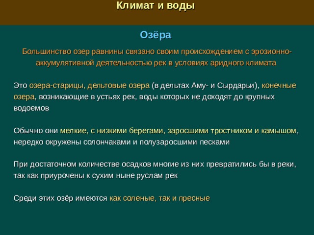  Климат и воды  Озёра Большинство озер равнины связано своим происхождением с эрозионно-аккумулятивной деятельностью рек в условиях аридного климата Это озера-старицы, дельтовые озера (в дельтах Аму- и Сырдарьи), конечные озера , возникающие в устьях рек, воды которых не доходят до крупных водоемов Обычно они мелкие, с низкими берегами, заросшими тростником и камышом , нередко окружены солончаками и полузаросшими песками При достаточном количестве осадков многие из них превратились бы в реки, так как приурочены к сухим ныне руслам рек Среди этих озёр имеются как соленые, так и пресные 