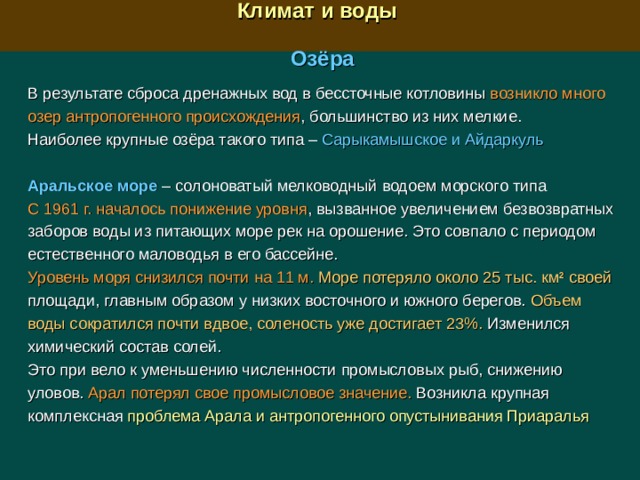  Климат и воды  Озёра В результате сброса дренажных вод в бессточные котловины возникло много озер антропогенного происхождения , большинство из них мелкие. Наиболее крупные озёра такого типа –  Сарыкамышское и Айдаркуль Аральское море – солоноватый мелководный  водоем морского типа С 1961 г. началось понижение уровня , вызванное увеличением безвозвратных заборов воды из питающих море рек на орошение. Это совпало с периодом естественного маловодья в его бассейне. Уровень моря снизился почти на 11 м.  Море потеряло около 25 тыс. км 2 своей площади, главным образом у низких восточного и южного берегов. Объем воды сократился почти вдвое, соленость уже достигает 23%. Изменился химический состав солей. Это при вело к уменьшению численности промысловых рыб, снижению уловов. Арал потерял свое промысловое значение. Возникла крупная комплексная проблема Арала и антропогенного опустынивания Приаралья 