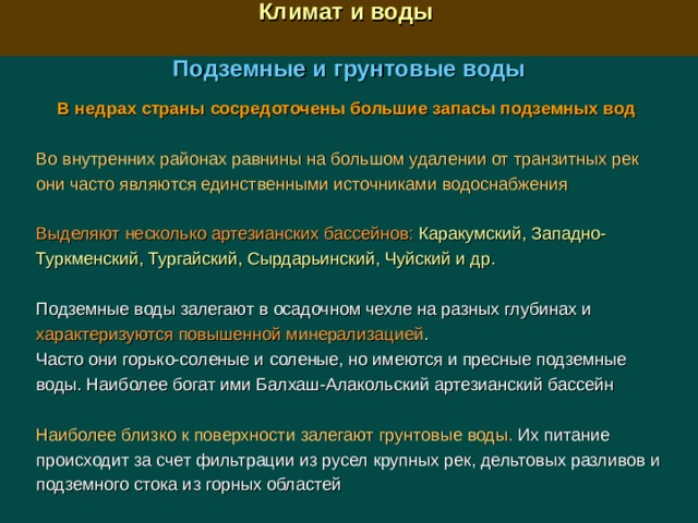  Климат и воды  Подземные и грунтовые воды  В недрах страны сосредоточены большие запасы подземных вод  Во внутренних районах равнины на большом удалении от транзитных рек они часто являются единственными источниками водоснабжения Выделяют несколько артезианских бассейнов:  Каракумский, Западно-Туркменский, Тургайский, Сырдарьинский, Чуйский и др. Подземные воды залегают в осадочном чехле на разных глубинах и характеризуются повышенной минерализацией . Часто они горько-соленые и соленые, но имеются и пресные подземные воды. Наиболее богат ими Балхаш-Алакольский артезианский бассейн Наиболее близко к поверхности залегают грунтовые воды. Их питание происходит за счет фильтрации из русел крупных рек, дельтовых разливов и подземного стока из горных областей 