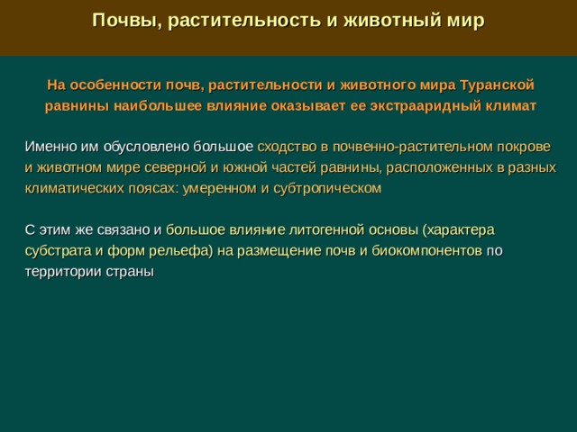  Почвы, растительность и животный мир  На особенности почв, растительности и животного мира Туранской равнины наибольшее влияние оказывает ее экстрааридный климат Именно им обусловлено большое сходство в почвенно-растительном покрове и животном мире северной и южной частей равнины, расположенных в разных климатических поясах: умеренном и субтропическом С этим же связано и большое влияние литогенной основы (характера субстрата и форм рельефа) на размещение почв и биокомпонентов по территории страны 