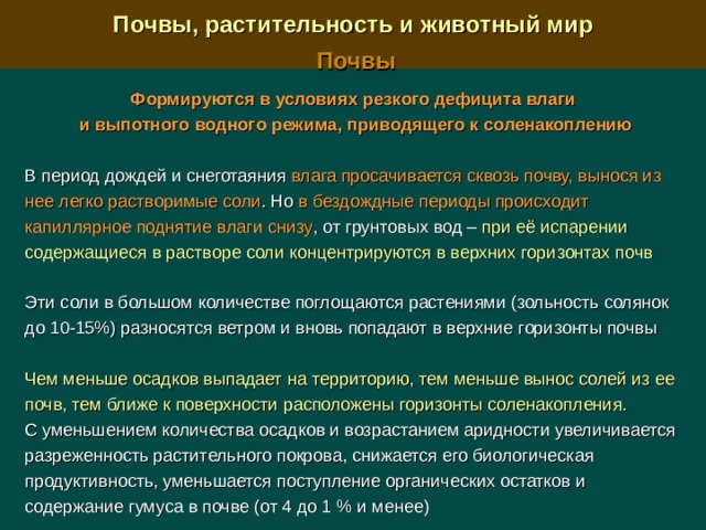  Почвы, растительность и животный мир  Почвы  Формируются в условиях резкого дефицита влаги и выпотного водного режима, приводящего к соленакоплению  В период дождей и снеготаяния влага просачивается сквозь почву, вынося из нее легко растворимые соли . Но в бездождные периоды происходит капиллярное поднятие влаги снизу , от грунтовых вод –  при её испарении содержащиеся в растворе соли концентрируются в верхних горизонтах почв Эти соли в большом количестве поглощаются растениями (зольность солянок до 10-15%) разносятся ветром и вновь попадают в верхние горизонты почвы Чем меньше осадков выпадает на территорию, тем меньше вынос солей из ее почв, тем ближе к поверхности расположены горизонты соленакопления.  С уменьшением количества осадков и возрастанием аридности увеличивается разреженность растительного покрова, снижается его биологическая продуктивность, уменьшается поступление органических остатков и содержание гумуса в почве (от 4 до 1 % и менее) 