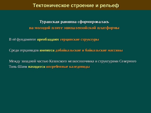  Тектоническое строение и рельеф Туранская равнина сформировалась на молодой плите эпипалеозойской платформы  В её  фундаменте преобладают  герцинские структуры  Среди герцинидов  имеются добайкальские и байкальские массивы  Между западной частью Казахского мелкосопочника и структурами Северного Тянь-Шаня находятся  погребенные каледониды   