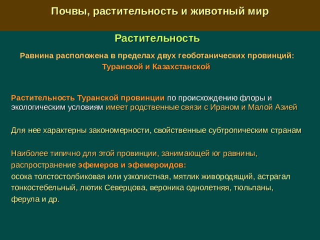  Почвы, растительность и животный мир  Растительность Равнина расположена в пределах двух геоботанических провинций: Туранской и Казахстанской  Растительность  Туранской провинции  по происхождению флоры и экологическим условиям имеет родственные связи с Ираном и Малой Азией  Для нее характерны закономерности, свойственные субтропическим странам  Наиболее типично для этой провинции, занимающей юг равнины, распространение  эфемеров и эфемероидов:  осока толстостолбиковая или узколистная, мятлик живородящий, астрагал тонкостебельный, лютик Северцова, вероника однолетняя, тюльпаны, ферула и др. 