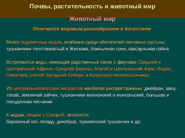  Почвы, растительность и животный мир  Животный мир Отличается видовым разнообразием и богатством Много эндемичных видов , особенно среди обитателей песчаных пустынь: тушканчики толстохвостый и Житкова, боялычная соня, саксаульная сойка Встречаются виды, имеющие родственные связи с фаунами Средней и Центральной Африки, Средней Европы, Малой и Центральной Азии, Индии, Гималаев, степей Западной Сибири и Казахского мелкосопочника Из центральноазиатских мигрантов наиболее распространены: джейран, заяц-толай, земляной зайчик, тушканчики мохноногий и монгольский, большая и полуденная песчанки К видам, общим с Сахарой , относятся:  барханный кот, гепард, дикобраз, туркменский тушканчик и др. 