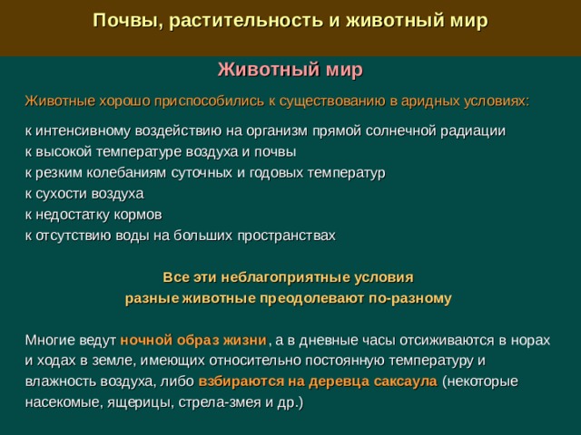  Почвы, растительность и животный мир  Животный мир Животные хорошо приспособились к существованию в аридных условиях:  к интенсивному воздействию на организм прямой солнечной радиации к высокой температуре воздуха и почвы к резким колебаниям суточных и годовых температур к сухости воздуха к недостатку кормов к отсутствию воды на больших пространствах Все эти неблагоприятные условия разные животные преодолевают по-разному  Многие ведут ночной образ жизни , а в дневные часы отсиживаются в норах и ходах в земле, имеющих относительно постоянную температуру и влажность воздуха, либо взбираются на деревца саксаула (некоторые насекомые, ящерицы, стрела-змея и др.) 